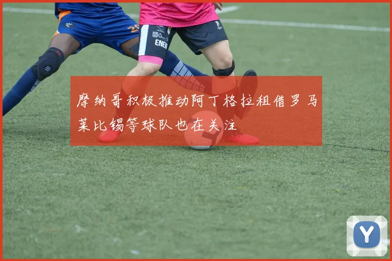摩纳哥积极推动阿丁格拉租借罗马莱比锡等球队也在关注