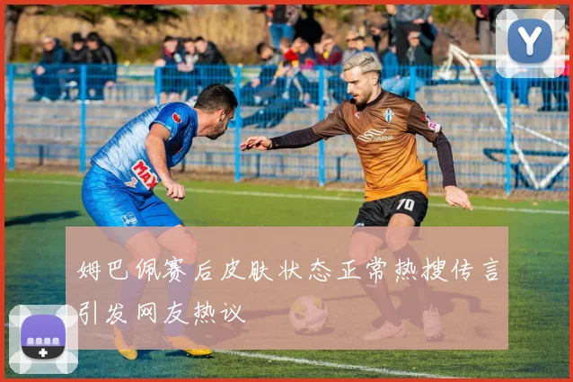 姆巴佩赛后皮肤状态正常热搜传言引发网友热议