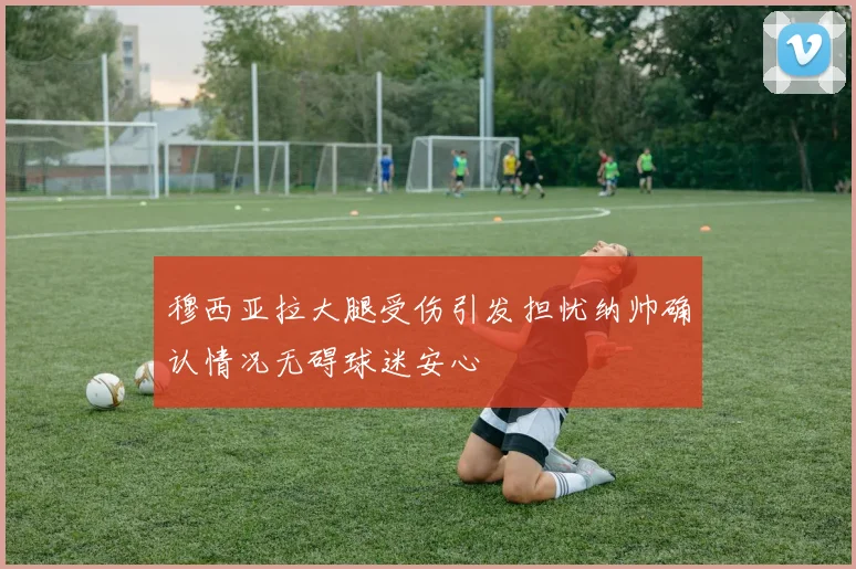 穆西亚拉大腿受伤引发担忧纳帅确认情况无碍球迷安心