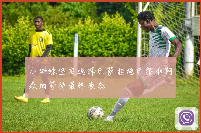 小蜘蛛坚定选择巴萨拒绝巴黎和阿森纳等待最终表态