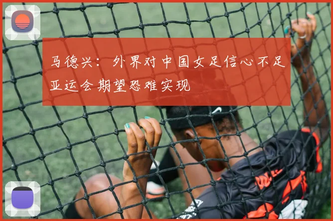 马德兴：外界对中国女足信心不足亚运会期望恐难实现