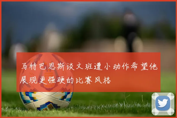 马特巴恩斯谈文班遭小动作希望他展现更强硬的比赛风格