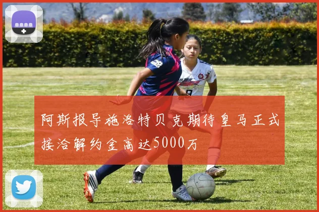 阿斯报导施洛特贝克期待皇马正式接洽解约金高达5000万