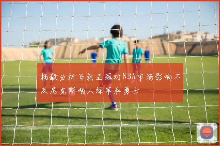 杨毅分析马刺五冠对NBA市场影响不及尼克斯湖人绿军和勇士