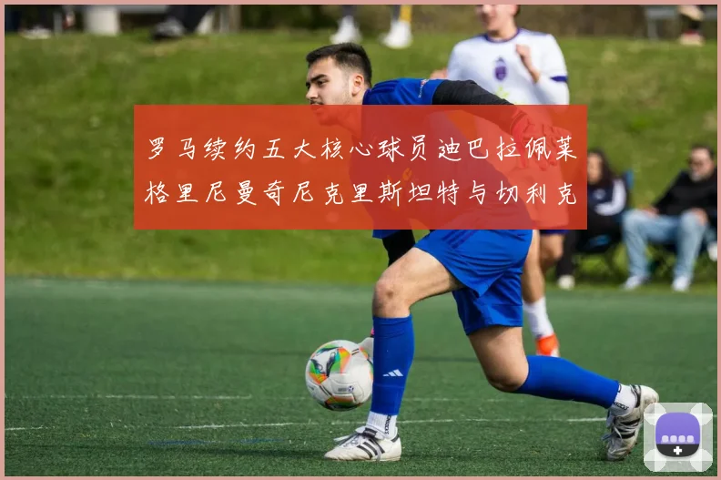 罗马续约五大核心球员迪巴拉佩莱格里尼曼奇尼克里斯坦特与切利克共创未来
