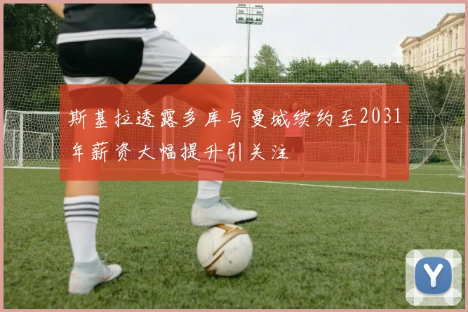 斯基拉透露多库与曼城续约至2031年薪资大幅提升引关注