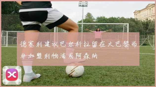 德塞利建议巴尔科拉留在大巴黎而非加盟利物浦或阿森纳