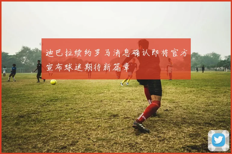 迪巴拉续约罗马消息确认即将官方宣布球迷期待新篇章