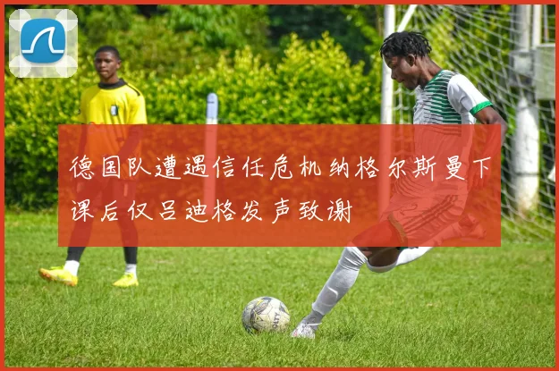 德国队遭遇信任危机纳格尔斯曼下课后仅吕迪格发声致谢