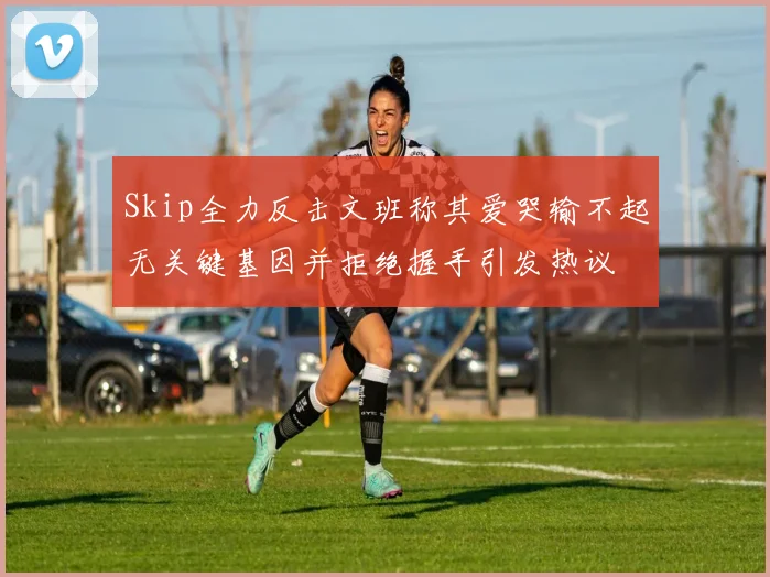 Skip全力反击文班称其爱哭输不起无关键基因并拒绝握手引发热议