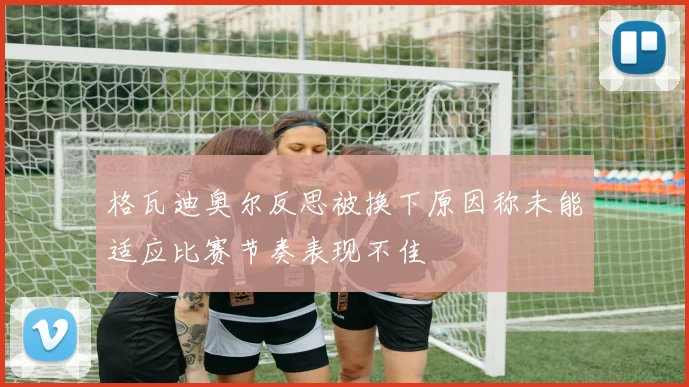 格瓦迪奥尔反思被换下原因称未能适应比赛节奏表现不佳