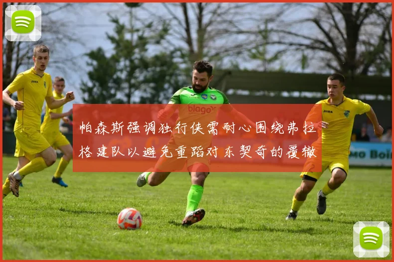 帕森斯强调独行侠需耐心围绕弗拉格建队以避免重蹈对东契奇的覆辙