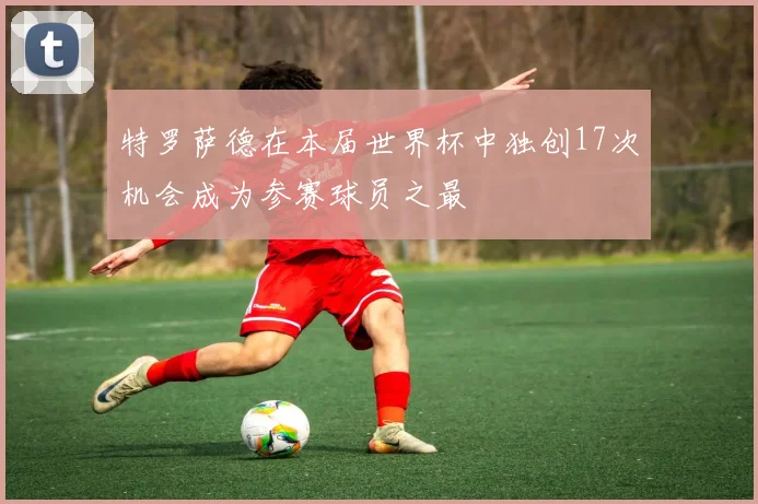 特罗萨德在本届世界杯中独创17次机会成为参赛球员之最