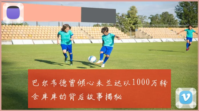 巴尔韦德曾倾心米兰达以1000万转会库库的背后故事揭秘