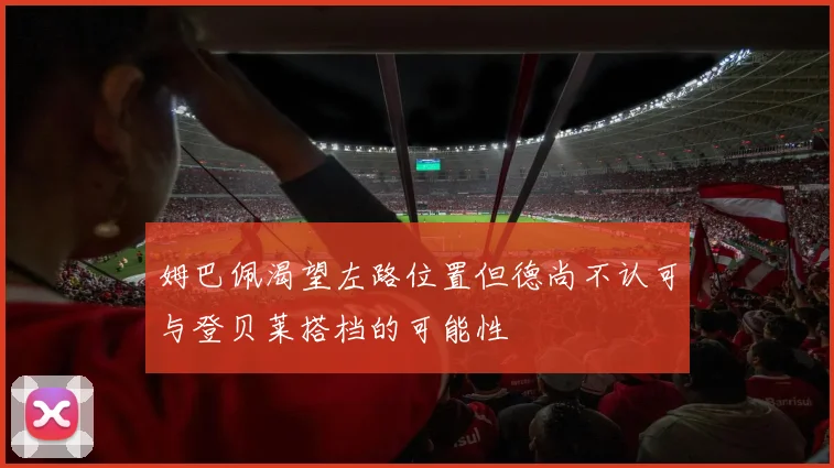 姆巴佩渴望左路位置但德尚不认可与登贝莱搭档的可能性