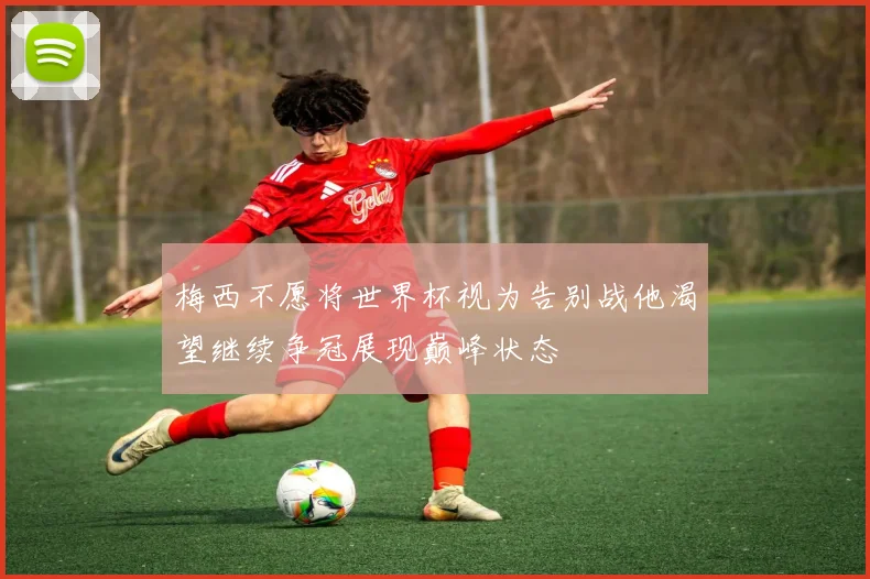 梅西不愿将世界杯视为告别战他渴望继续争冠展现巅峰状态